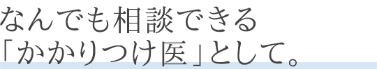 なんでも相談できる「かかりつけ医」として。