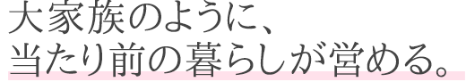 大家族のように、当たり前の暮らしが営める。