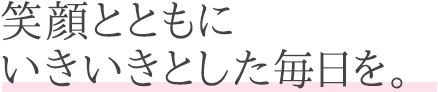 笑顔とともにいきいきとした毎日を。