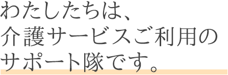 わたしたちは、介護サービスご利用のサポート隊です。